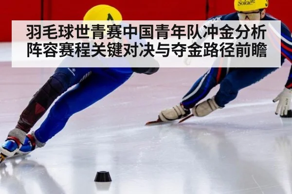 羽毛球世青赛中国青年队冲金分析阵容赛程关键对决与夺金路径前瞻