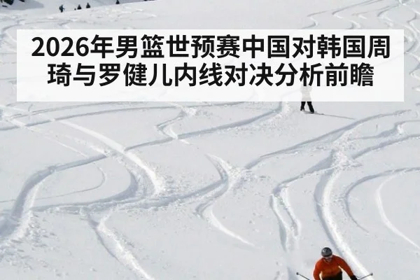 2026年男篮世预赛中国对韩国周琦与罗健儿内线对决分析前瞻